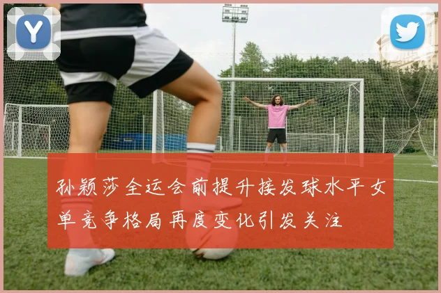 孙颖莎全运会前提升接发球水平女单竞争格局再度变化引发关注