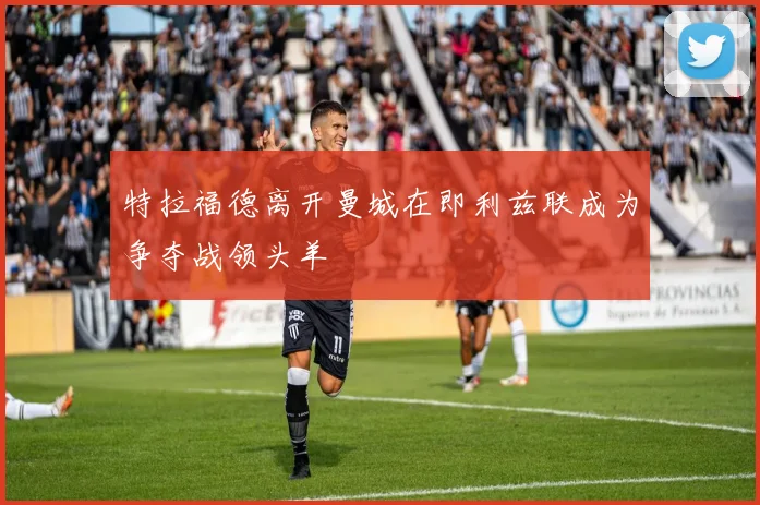 特拉福德离开曼城在即利兹联成为争夺战领头羊